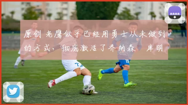 原创 老鹰似乎已经用勇士从未做到的方式，彻底激活了乔纳森・库明加