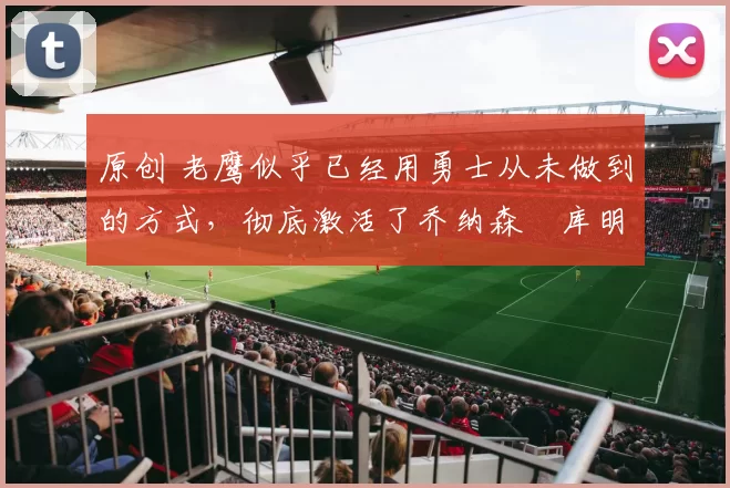 原创 老鹰似乎已经用勇士从未做到的方式，彻底激活了乔纳森・库明加