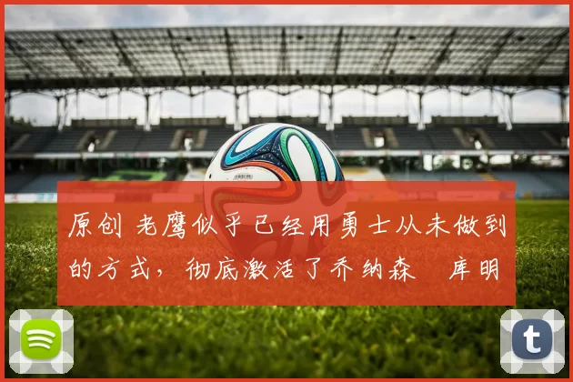 原创 老鹰似乎已经用勇士从未做到的方式，彻底激活了乔纳森・库明加