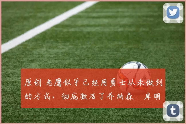 原创 老鹰似乎已经用勇士从未做到的方式,彻底激活了乔纳森・库明加