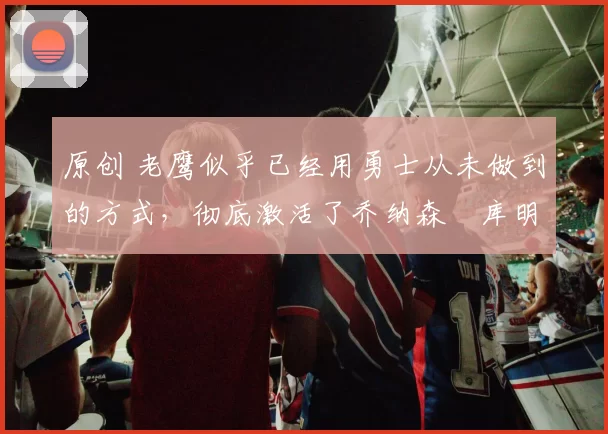 原创 老鹰似乎已经用勇士从未做到的方式，彻底激活了乔纳森・库明加