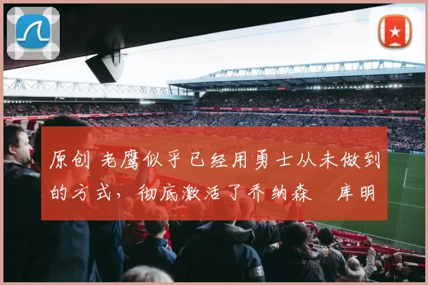 原创 老鹰似乎已经用勇士从未做到的方式，彻底激活了乔纳森・库明加