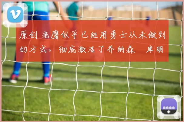 原创 老鹰似乎已经用勇士从未做到的方式，彻底激活了乔纳森・库明加