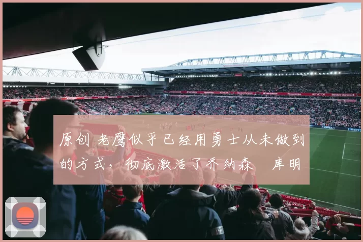 原创 老鹰似乎已经用勇士从未做到的方式，彻底激活了乔纳森・库明加