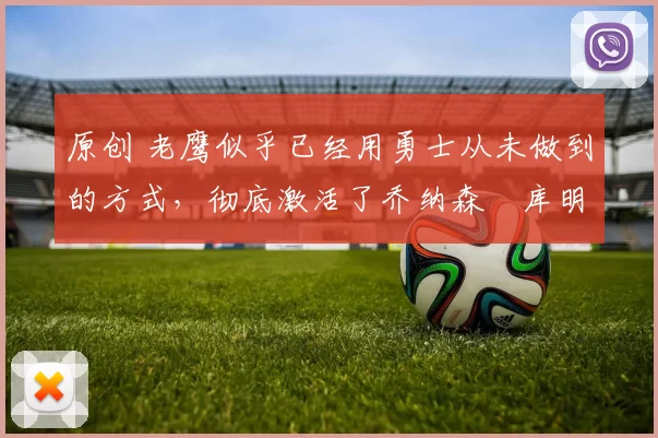 原创 老鹰似乎已经用勇士从未做到的方式,彻底激活了乔纳森・库明加