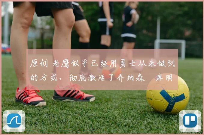 原创 老鹰似乎已经用勇士从未做到的方式，彻底激活了乔纳森・库明加