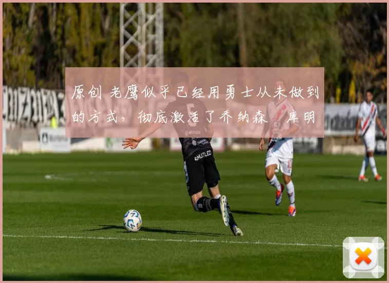 原创 老鹰似乎已经用勇士从未做到的方式,彻底激活了乔纳森・库明加