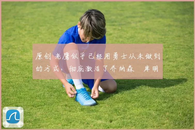 原创 老鹰似乎已经用勇士从未做到的方式,彻底激活了乔纳森・库明加