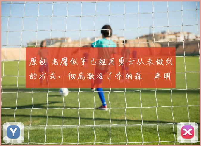 原创 老鹰似乎已经用勇士从未做到的方式，彻底激活了乔纳森・库明加