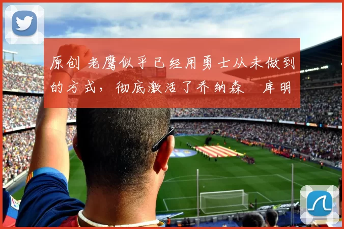 原创 老鹰似乎已经用勇士从未做到的方式，彻底激活了乔纳森・库明加