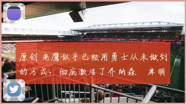 原创 老鹰似乎已经用勇士从未做到的方式,彻底激活了乔纳森・库明加