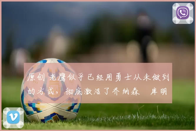 原创 老鹰似乎已经用勇士从未做到的方式，彻底激活了乔纳森・库明加