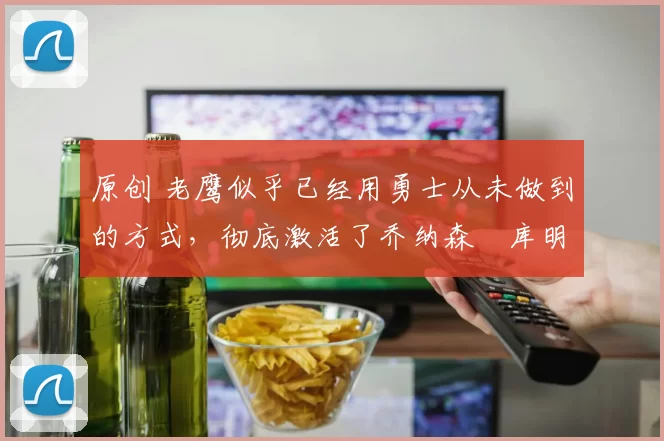 原创 老鹰似乎已经用勇士从未做到的方式，彻底激活了乔纳森・库明加