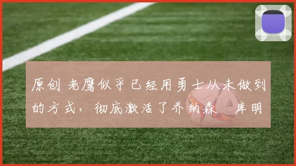 原创 老鹰似乎已经用勇士从未做到的方式，彻底激活了乔纳森・库明加