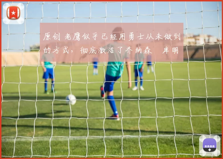 原创 老鹰似乎已经用勇士从未做到的方式,彻底激活了乔纳森・库明加