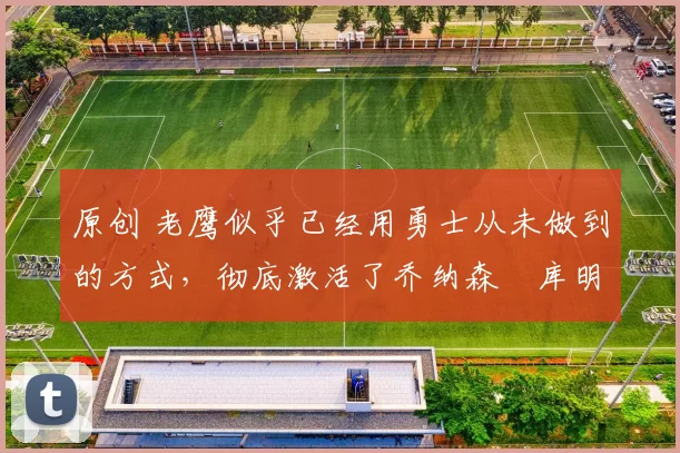 原创 老鹰似乎已经用勇士从未做到的方式,彻底激活了乔纳森・库明加