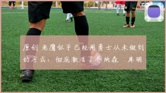 原创 老鹰似乎已经用勇士从未做到的方式，彻底激活了乔纳森・库明加