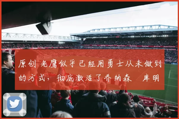 原创 老鹰似乎已经用勇士从未做到的方式，彻底激活了乔纳森・库明加