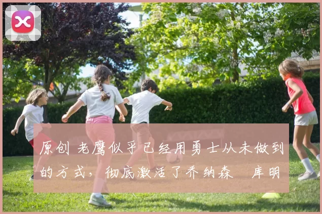 原创 老鹰似乎已经用勇士从未做到的方式,彻底激活了乔纳森・库明加