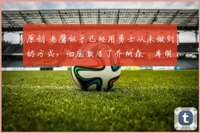 原创 老鹰似乎已经用勇士从未做到的方式,彻底激活了乔纳森・库明加