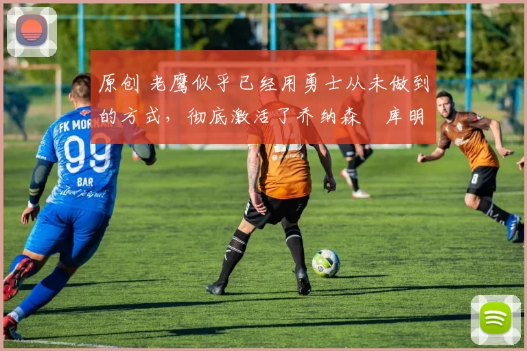 原创 老鹰似乎已经用勇士从未做到的方式,彻底激活了乔纳森・库明加