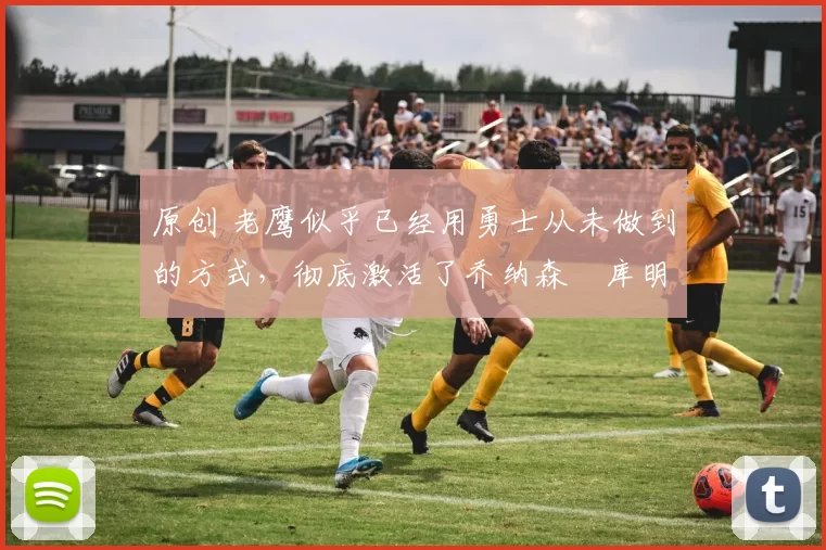 原创 老鹰似乎已经用勇士从未做到的方式,彻底激活了乔纳森・库明加