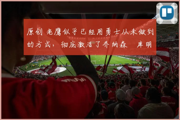 原创 老鹰似乎已经用勇士从未做到的方式,彻底激活了乔纳森・库明加