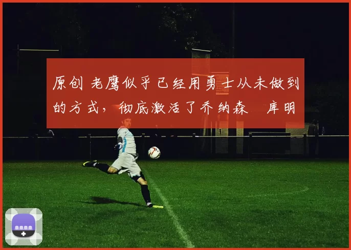 原创 老鹰似乎已经用勇士从未做到的方式，彻底激活了乔纳森・库明加