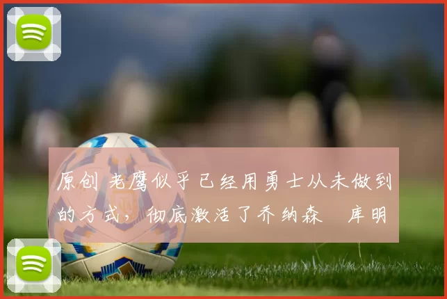 原创 老鹰似乎已经用勇士从未做到的方式，彻底激活了乔纳森・库明加