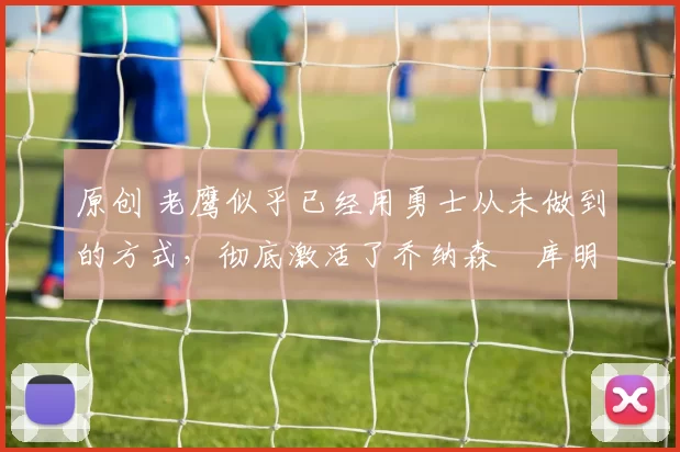 原创 老鹰似乎已经用勇士从未做到的方式,彻底激活了乔纳森・库明加