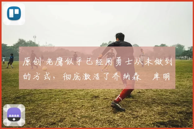 原创 老鹰似乎已经用勇士从未做到的方式，彻底激活了乔纳森・库明加