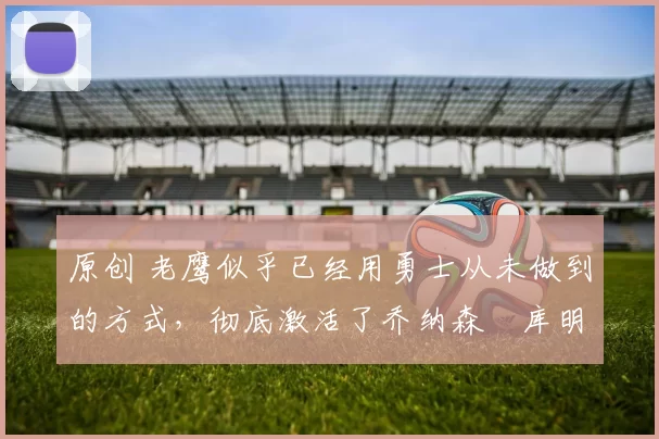 原创 老鹰似乎已经用勇士从未做到的方式，彻底激活了乔纳森・库明加