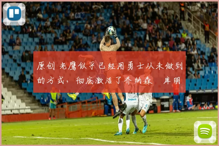 原创 老鹰似乎已经用勇士从未做到的方式,彻底激活了乔纳森・库明加