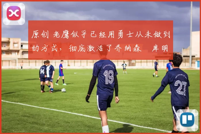 原创 老鹰似乎已经用勇士从未做到的方式，彻底激活了乔纳森・库明加