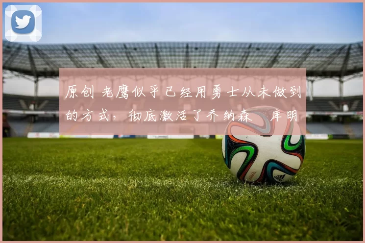 原创 老鹰似乎已经用勇士从未做到的方式，彻底激活了乔纳森・库明加