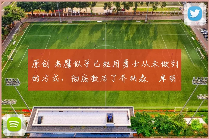 原创 老鹰似乎已经用勇士从未做到的方式，彻底激活了乔纳森・库明加