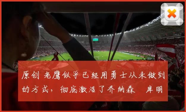 原创 老鹰似乎已经用勇士从未做到的方式,彻底激活了乔纳森・库明加