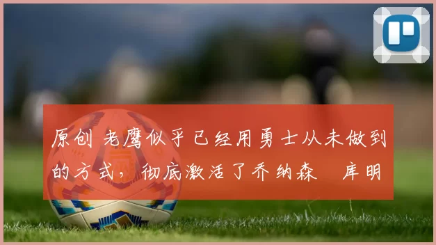 原创 老鹰似乎已经用勇士从未做到的方式，彻底激活了乔纳森・库明加