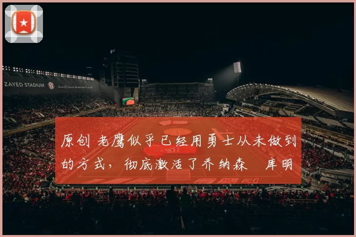 原创 老鹰似乎已经用勇士从未做到的方式，彻底激活了乔纳森・库明加