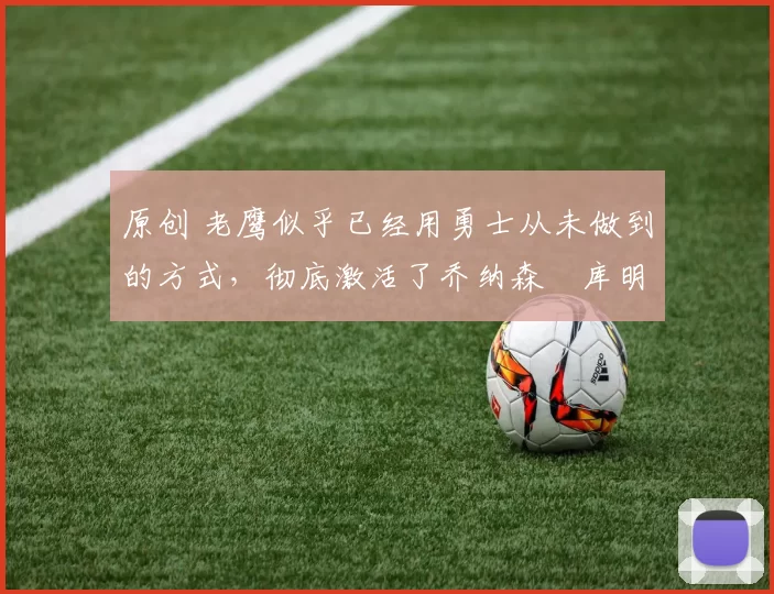 原创 老鹰似乎已经用勇士从未做到的方式，彻底激活了乔纳森・库明加