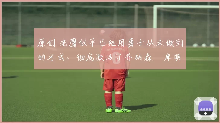 原创 老鹰似乎已经用勇士从未做到的方式,彻底激活了乔纳森・库明加