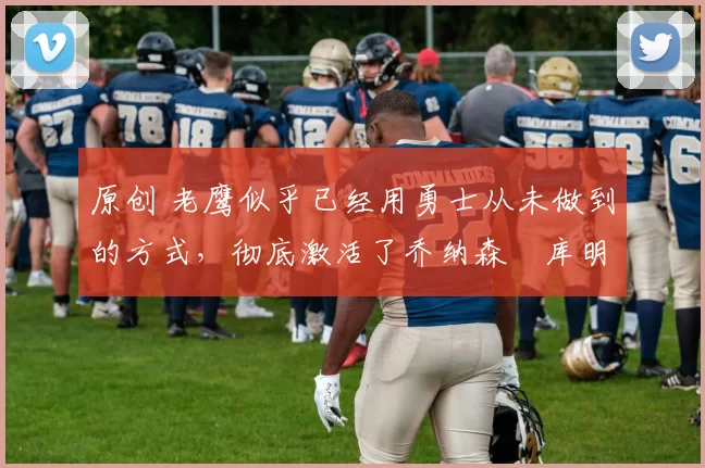 原创 老鹰似乎已经用勇士从未做到的方式,彻底激活了乔纳森・库明加