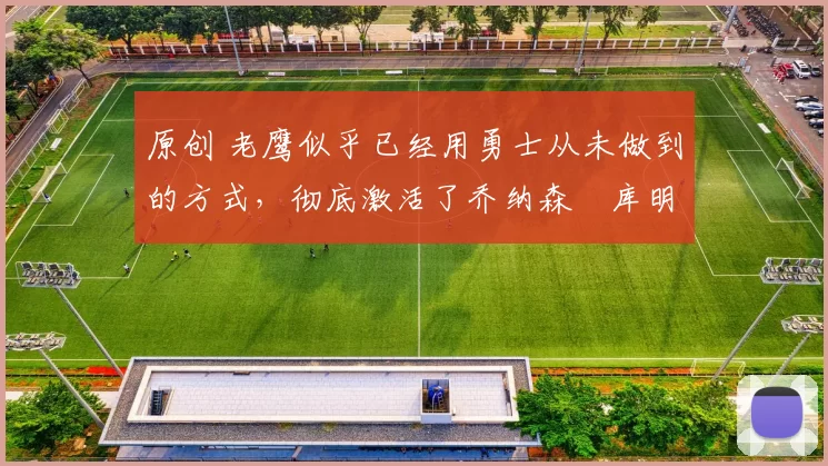 原创 老鹰似乎已经用勇士从未做到的方式，彻底激活了乔纳森・库明加