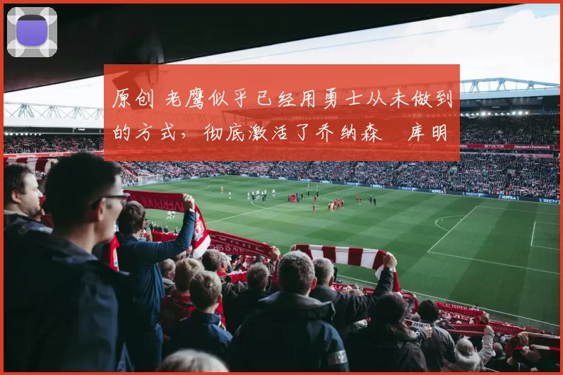 原创 老鹰似乎已经用勇士从未做到的方式,彻底激活了乔纳森・库明加