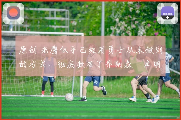 原创 老鹰似乎已经用勇士从未做到的方式,彻底激活了乔纳森・库明加