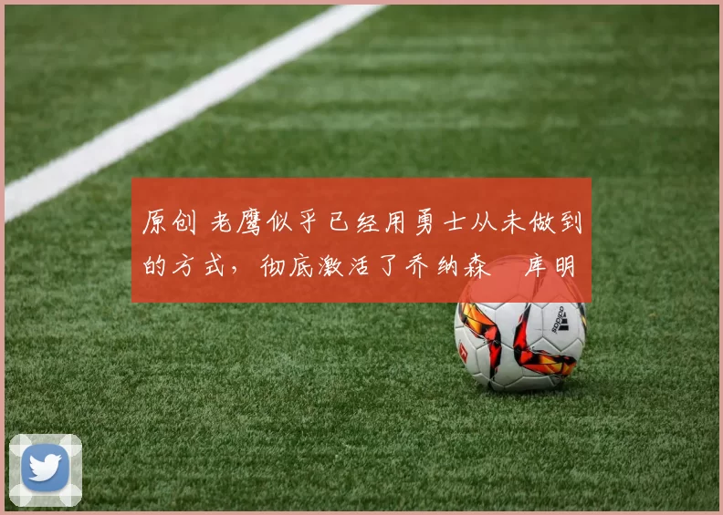 原创 老鹰似乎已经用勇士从未做到的方式，彻底激活了乔纳森・库明加