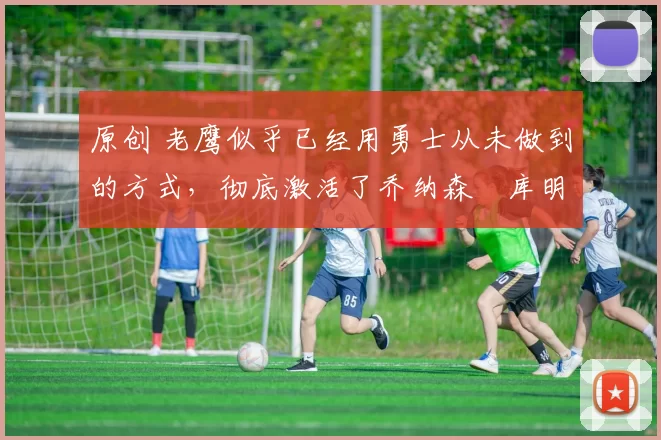 原创 老鹰似乎已经用勇士从未做到的方式，彻底激活了乔纳森・库明加