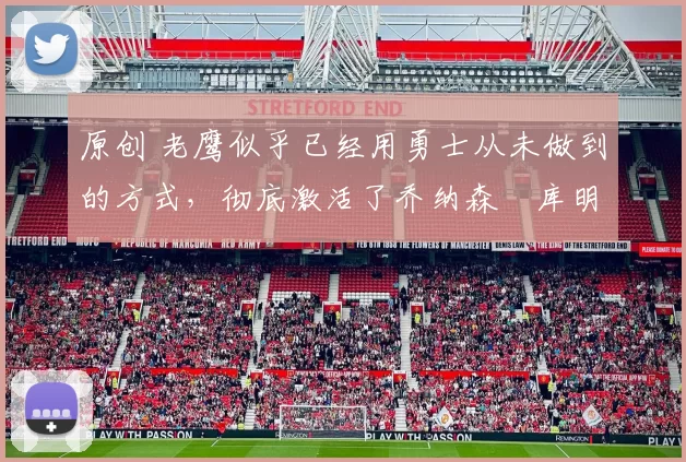 原创 老鹰似乎已经用勇士从未做到的方式，彻底激活了乔纳森・库明加