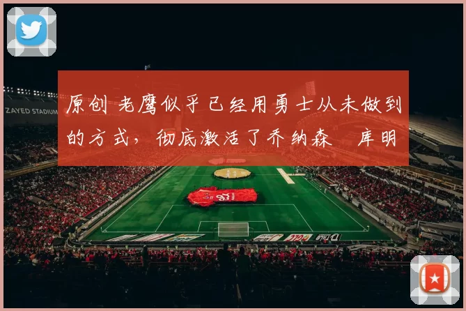 原创 老鹰似乎已经用勇士从未做到的方式，彻底激活了乔纳森・库明加