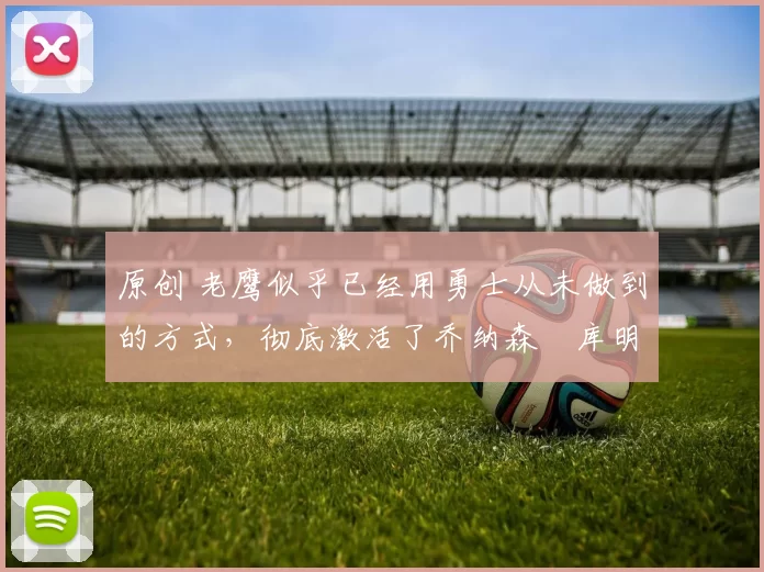 原创 老鹰似乎已经用勇士从未做到的方式,彻底激活了乔纳森・库明加